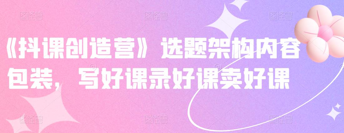 《抖课创造营》选题架构内容包装,写好课录好课卖好课-八爪鱼资源库