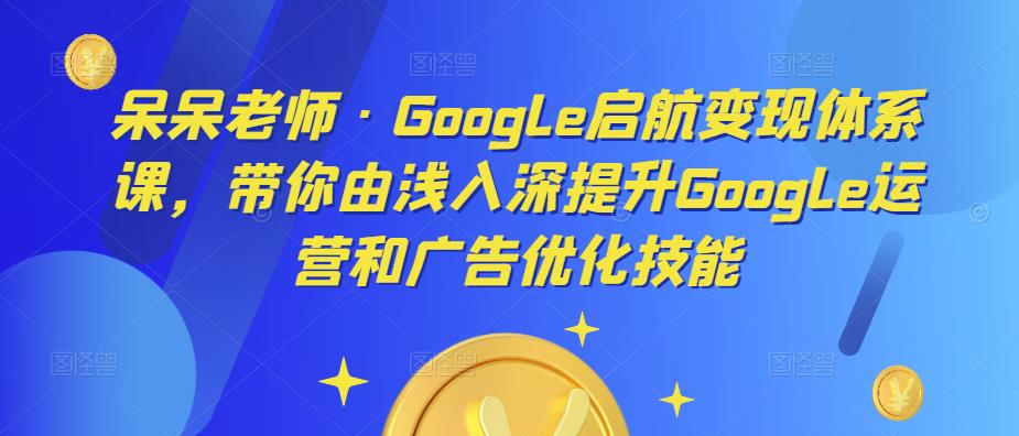 呆呆老师·Google启航变现体系课，带你由浅入深提升Google运营和广告优化技能-八爪鱼资源库