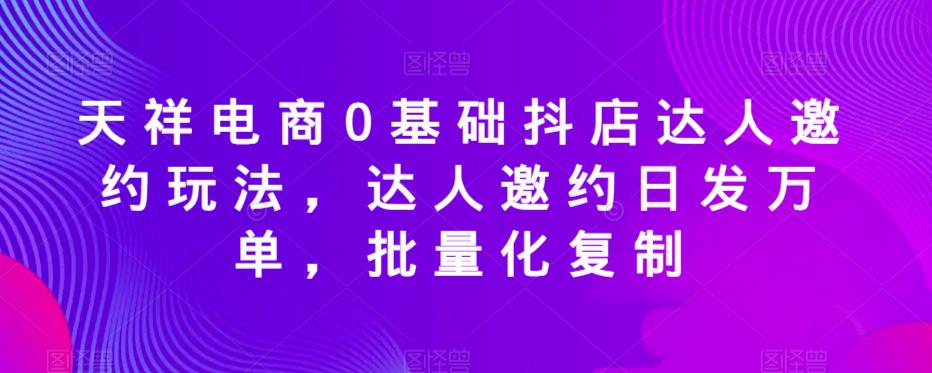 天祥电商0基础抖店达人邀约玩法，达人邀约日发万单，批量化复制-八爪鱼资源库