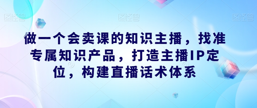 做一个会卖课的知识主播，找准专属知识产品，打造主播IP定位，构建直播话术体系-八爪鱼资源库
