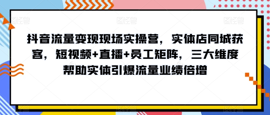抖音流量变现现场实操营，实体店同城获客，短视频+直播+员工矩阵，三大维度帮助实体引爆流量业绩倍增-八爪鱼资源库