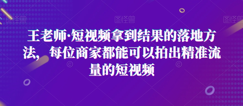 王老师·短视频拿到结果的落地方法，每位商家都能可以拍出精准流量的短视频-八爪鱼资源库