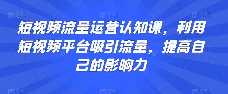短视频流量运营认知课，利用短视频平台吸引流量，提高自己的影响力-八爪鱼资源库