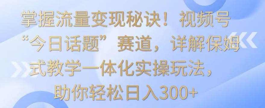 掌握流量变现秘诀！视频号“今日话题”赛道，详解保姆式教学一体化实操玩法，助你轻松日入300+【揭秘】-八爪鱼资源库