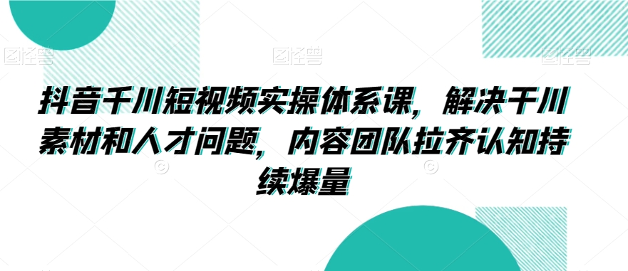 抖音千川短视频实操体系课，解决干川素材和人才问题，内容团队拉齐认知持续爆量-八爪鱼资源库