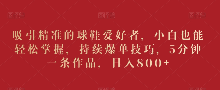 吸引精准的球鞋爱好者，小白也能轻松掌握，持续爆单技巧，5分钟一条作品，日入800+【揭秘】-八爪鱼资源库