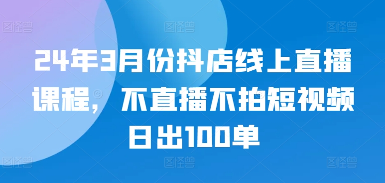 24年3月份抖店线上直播课程，不直播不拍短视频日出100单-八爪鱼资源库