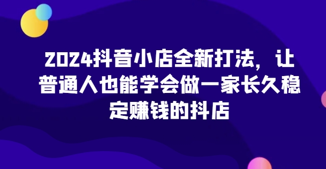 2024抖音小店全新打法，让普通人也能学会做一家长久稳定赚钱的抖店-八爪鱼资源库