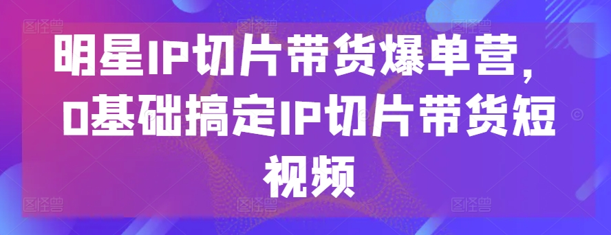 明星IP切片带货爆单营，0基础搞定IP切片带货短视频-八爪鱼资源库
