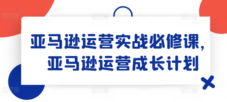亚马逊运营实战必修课，亚马逊运营成长计划-八爪鱼资源库