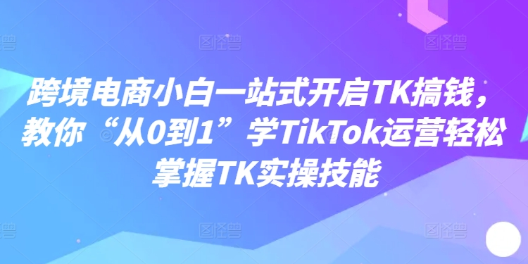 跨境电商小白一站式开启TK搞钱，教你“从0到1”学TikTok运营轻松掌握TK实操技能-八爪鱼资源库