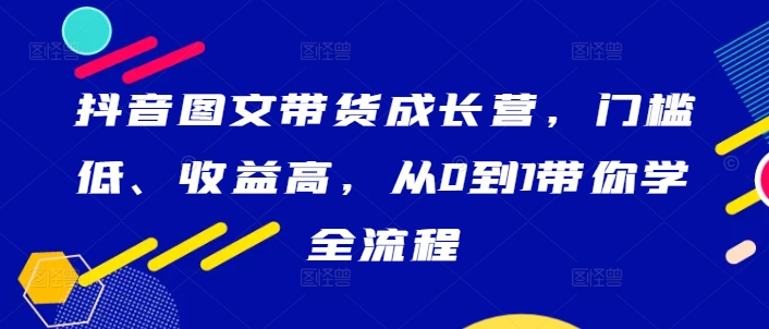 抖音图文带货成长营，门槛低、收益高，从0到1带你学全流程-八爪鱼资源库