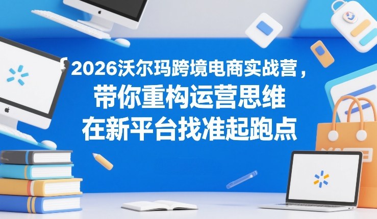 2026沃尔玛跨境电商实战营，带你重构运营思维，在新平台找准起跑点-八爪鱼资源库