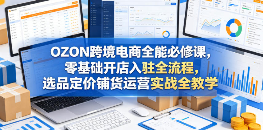 OZON跨境电商全能必修课，零基础开店入驻全流程，选品定价铺货运营实战全教学（更新0605）-八爪鱼资源库