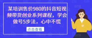 某培训售价980的抖音短视频带货创业系列课程,学会做号5步法,心中不慌-八爪鱼资源库