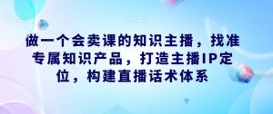 做一个会卖课的知识主播，找准专属知识产品，打造主播IP定位，构建直播话术体系-八爪鱼资源库