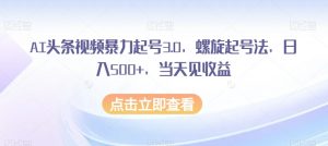 AI头条视频暴力起号3.0,螺旋起号法,日入500+,当天见收益【揭秘】-八爪鱼资源库