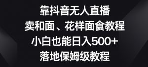 靠抖音无人直播，卖和面、花样面试教程，小白也能日入500+，落地保姆级教程【揭秘】-八爪鱼资源库